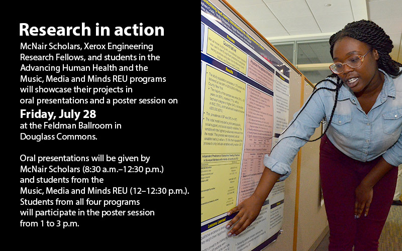 McNair Scholars, Xerox Engineering Research Fellows, and students in the Advancing Human Health and the Music, Media and Minds REU programs will showcase their projects in oral presentations and a poster session on Friday, July 28 at the Feldman Ballroom in Douglass Commons. Oral presentations will be given by McNair Scholars (8:30 a.m.–12:30 p.m.) and students from the Music, Media and Minds REU (12–12:30 p.m.). Students from all four programs will participate in the poster session from 1 to 3 p.m.