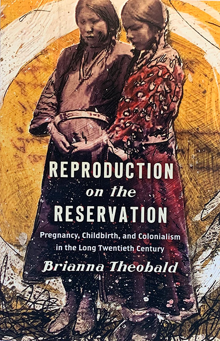 book cover shows two Native American women and has the title REPRODUCTION ON THE RESERVATION: PREGNANCY, CHILDBIRTH, AND COLONIALISM IN THE LONG TWENTIETH CENTURY by Brianna Theobold